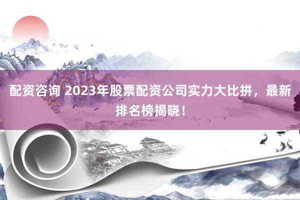 配资咨询 2023年股票配资公司实力大比拼，最新排名榜揭晓！