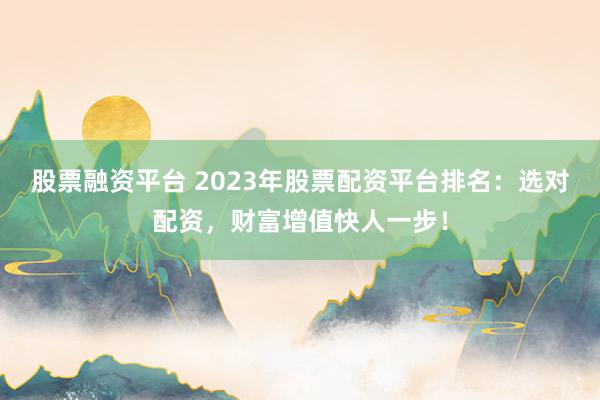 股票融资平台 2023年股票配资平台排名：选对配资，财富增值快人一步！