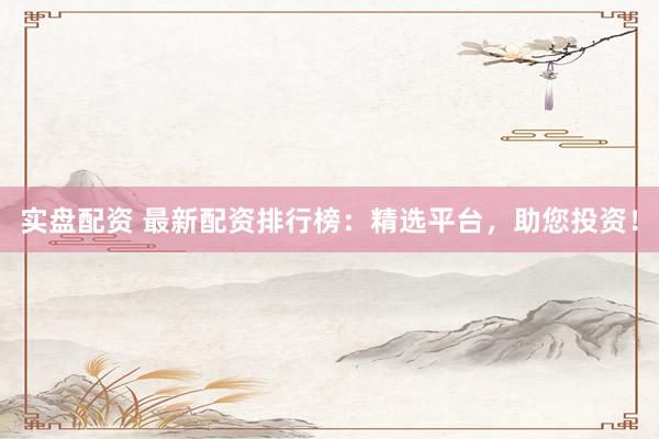 实盘配资 最新配资排行榜：精选平台，助您投资！