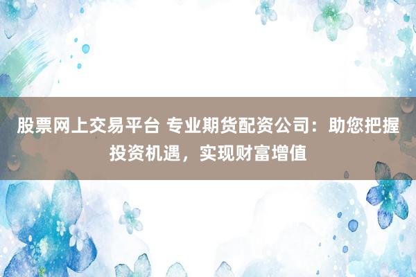股票网上交易平台 专业期货配资公司:助您把握投资机遇,实现财富增值