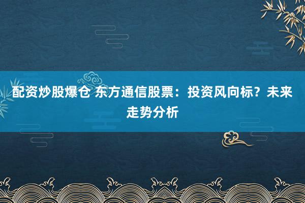 配资炒股爆仓 东方通信股票：投资风向标？未来走势分析