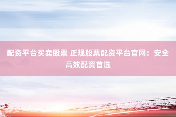 配资平台买卖股票 正规股票配资平台官网：安全高效配资首选