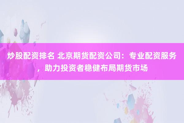 炒股配资排名 北京期货配资公司：专业配资服务，助力投资者稳健布局期货市场